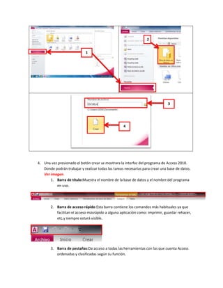 2


                             1




                                                                               3




                                                    4




4. Una vez presionado el botón crear se mostrara la interfaz del programa de Access 2010.
   Donde podrán trabajar y realizar todas las tareas necesarias para crear una base de datos.
   Ver imagen.
       1. Barra de título:Muestra el nombre de la base de datos y el nombre del programa
          en uso.




       2. Barra de acceso rápido:Esta barra contiene los comandos más habituales ya que
          facilitan el acceso másrápido a alguna aplicación como: imprimir, guardar rehacer,
          etc.y siempre estará visible.




       3. Barra de pestañas:Da acceso a todas las herramientas con las que cuenta Access
          ordenadas y clasificadas según su función.
 