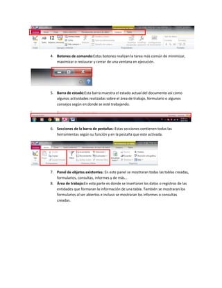 4. Botones de comando:Estos botones realizan la tarea más común de minimizar,
   maximizar o restaurar y cerrar de una ventana en ejecución.




5. Barra de estado:Esta barra muestra el estado actual del documento así como
   algunas actividades realizadas sobre el área de trabajo, formulario o algunos
   consejos según en donde se esté trabajando.




6. Secciones de la barra de pestañas: Estas secciones contienen todas las
   herramientas según su función y en la pestaña que este activada.




7. Panel de objetos existentes: En este panel se mostraran todas las tablas creadas,
   formularios, consultas, informes y de más…
8. Área de trabajo:En esta parte es donde se insertaran los datos o registros de las
   entidades que formaran la información de una tabla. También se mostraran los
   formularios al ser abiertos e incluso se mostraran los informes o consultas
   creadas.
 