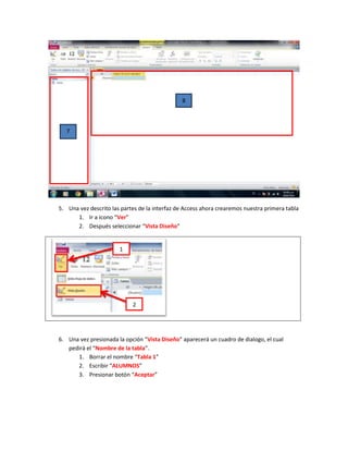 8



   7




5. Una vez descrito las partes de la interfaz de Access ahora crearemos nuestra primera tabla
      1. Ir a icono “Ver”
      2. Después seleccionar “Vista Diseño”


                       1




                            2




6. Una vez presionada la opción “Vista Diseño” aparecerá un cuadro de dialogo, el cual
   pedirá el “Nombre de la tabla”.
      1. Borrar el nombre “Tabla 1”
      2. Escribir “ALUMNOS”
      3. Presionar botón “Aceptar”
 