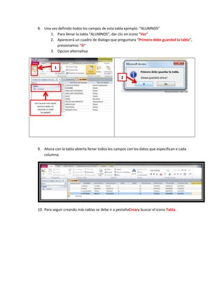 8. Una vez definido todos los campos de esta tabla ejemplo: “ALUMNOS”
         1. Para llenar la tabla “ALUMNOS”, dar clic en icono “Ver”
         2. Aparecerá un cuadro de dialogo que preguntara “Primero debe guardad la tabla”,
             presionamos “Si”
         3. Opcion alternativa



                     1

                                                     2




Para hacerlo más rápido
  presiona doble clic
   izquierdo en tabla
      “ALUMNOS”




   9. Ahora con la tabla abierta llenar todos los campos con los datos que especifican e cada
      columna.




   10. Para seguir creando más tablas se debe ir a pestañaCreary buscar el icono Tabla.
 