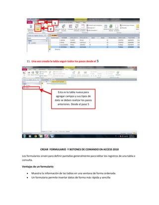 1

                        2




    11. Una vez creada la tabla seguir todos los pasos desde el 5




                               Esta es la tabla nueva para
                              agregar campos y sus tipos de
                             dato se deben realizar los pasos
                               anteriores. Desde el paso 5




                CREAR FORMULARIO Y BOTONES DE COMANDO EN ACCESS 2010

Los formularios sirven para definir pantallas generalmente para editar los registros de una tabla o
consulta.

Ventajas de un formulario:

        Muestra la información de las tablas en una ventana de forma ordenada.
        Un formulario permite insertar datos de forma más rápida y sencilla
 