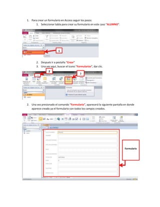 1. Para crear un formulario en Access seguir los pasos:
       1. Seleccionar tabla para crear su formulario en este caso “ALUMNO”.




                         1


       2. Después ir a pestaña “Crear”
       3. Una vez aquí, buscar el icono “Formularios”, dar clic.
                 2
                                            3




2. Una vez presionado el comando “Formulario”, aparecerá la siguiente pantalla en donde
   aparece creado ya el formulario con todos los campos creados.




                                                                               Formulario
 