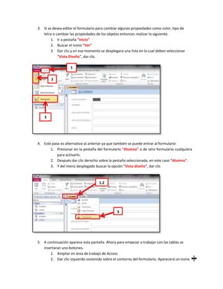 3. Si se desea editar el formulario para cambiar algunas propiedades como color, tipo de
   letra o cambiar las propiedades de los objetos entonces realizar lo siguiente.
        1. Ir a pestaña “Inicio”
        2. Buscar el icono “Ver”
        3. Dar clic y en ese momento se desplegara una lista en la cual deben seleccionar
            “Vista Diseño”, dar clic.

                   1

        2




    3




4. Este paso es alternativo al anterior ya que también se puede entrar al formulario
       1. Presionar en la pestaña del formulario “Alumno” o de otro formulario cualquiera
           para activarlo.
       2. Después dar clic derecho sobre la pestaña seleccionada, en este caso “Alumno”.
       3. Y del menú desplegado buscar la opción “Vista diseño”, dar clic



                                     1,2




                                                3




5. A continuación aparece esta pantalla. Ahora para empezar a trabajar con las tablas se
   insertaran uno botones.
       1. Ampliar en área de trabajo de Access
       2. Dar clic izquierdo sostenido sobre el contorno del formulario. Aparecerá un icono
 