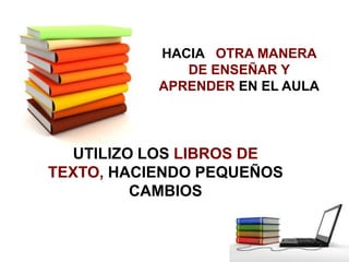 HACIA OTRA MANERA
              DE ENSEÑAR Y
           APRENDER EN EL AULA




  UTILIZO LOS LIBROS DE
TEXTO, HACIENDO PE...