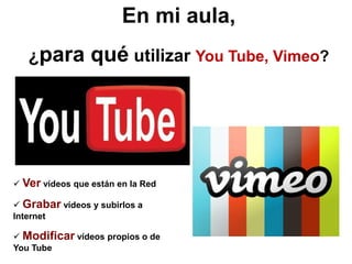 En mi aula,
   ¿para         qué utilizar You Tube, Vimeo?




 Ver vídeos que están en la Red

 Grabar vídeos y subirlo...