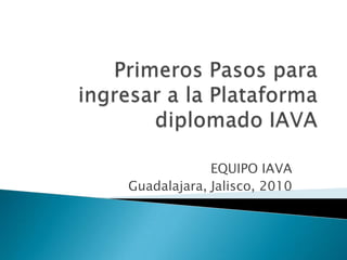 Primeros Pasos para ingresar a la Plataforma diplomado IAVA EQUIPO IAVA Guadalajara, Jalisco, 2010 