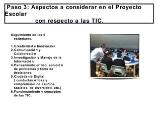 Paso 3: Aspectos a considerar en el Proyecto
Escolar
con respecto a las TIC.
Seguimiento de los 6
estándares.
1.Creatividad e Innovació n
2.Comunicació n y
Colaboració n
3.Investigació n y Manejo de la
Informació n
4.Pensamiento crítico, solució n
de problemas y toma de
decisiones.
5.Ciudadanía Digital
( conductas é ticas y
comprensió n de asuntos
sociales, de diversidad, etc.)
6.Funcionamiento y conceptos
de las TIC.
 