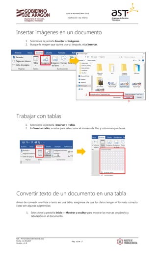 Guía de Microsoft Word 2016
Clasificación: Uso Interno
Ref.: PrimerosPasosWord2016.docx
Fecha: 11.09.2017
Versión: v1.0
Pág. 10 de 17
Insertar imágenes en un documento
1. Seleccione la pestaña Insertar > Imágenes.
2. Busque la imagen que quiera usar y, después, elija Insertar.
Trabajar con tablas
1. Seleccione la pestaña Insertar > Tabla.
2. En Insertar tabla, arrastre para seleccionar el número de filas y columnas que desee.
Convertir texto de un documento en una tabla
Antes de convertir una lista o texto en una tabla, asegúrese de que los datos tengan el formato correcto.
Estas son algunas sugerencias:
1. Seleccione la pestaña Inicio > Mostrar u ocultar para mostrar las marcas de párrafo y
tabulación en el documento.
1
2
3
 