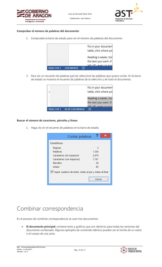 Guía de Microsoft Word 2016
Clasificación: Uso Interno
Ref.: PrimerosPasosWord2016.docx
Fecha: 11.09.2017
Versión: v1.0
Pág. 15 de 17
Comprobar el número de palabras del documento
1. Compruebe la barra de estado para ver el número de palabras del documento.
2. Para ver un recuento de palabras parcial, seleccione las palabras que quiera contar. En la barra
de estado se muestra el recuento de palabras de la selección y de todo el documento.
Buscar el número de caracteres, párrafos y líneas
1. Haga clic en el recuento de palabras en la barra de estado.
Combinar correspondencia
En el proceso de combinar correspondencia se usan tres documentos:
• El documento principal: contiene texto y gráficos que son idénticos para todas las versiones del
documento combinado. Algunos ejemplos de contenido idéntico pueden ser el remite de un sobre
o el cuerpo de una carta.
 
