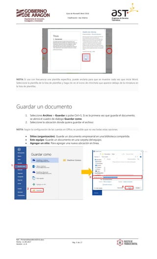 Guía de Microsoft Word 2016
Clasificación: Uso Interno
Ref.: PrimerosPasosWord2016.docx
Fecha: 11.09.2017
Versión: v1.0
Pág. 5 de 17
NOTA: Si usa con frecuencia una plantilla específica, puede anclarla para que se muestre cada vez que inicie Word.
Seleccione la plantilla de la lista de plantillas y haga clic en el icono de chincheta que aparece debajo de la miniatura en
la lista de plantillas.
Guardar un documento
1. Seleccione Archivo > Guardar o pulse Ctrl+S. Si es la primera vez que guarda el documento,
se abrirá el cuadro de diálogo Guardar como.
2. Seleccione la ubicación donde quiera guardar el archivo:
NOTA: Según la configuración de las cuentas en Office, es posible que no vea todas estas opciones.
• Sitios (organización): Guarde un documento empresarial en una biblioteca compartida.
• Este equipo: Guarde un documento en una carpeta del equipo.
• Agregar un sitio: Para agregar una nueva ubicación en línea.
1
2
3
4
 