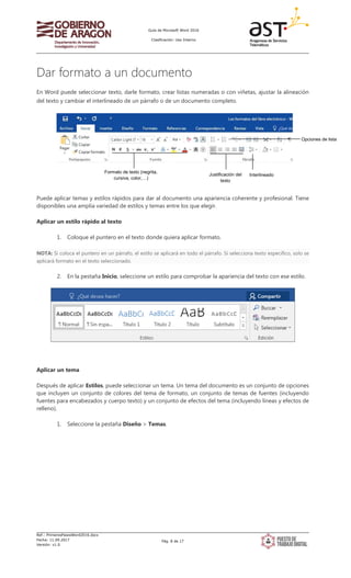 Guía de Microsoft Word 2016
Clasificación: Uso Interno
Ref.: PrimerosPasosWord2016.docx
Fecha: 11.09.2017
Versión: v1.0
Pág. 8 de 17
Dar formato a un documento
En Word puede seleccionar texto, darle formato, crear listas numeradas o con viñetas, ajustar la alineación
del texto y cambiar el interlineado de un párrafo o de un documento completo.
Puede aplicar temas y estilos rápidos para dar al documento una apariencia coherente y profesional. Tiene
disponibles una amplia variedad de estilos y temas entre los que elegir.
Aplicar un estilo rápido al texto
1. Coloque el puntero en el texto donde quiera aplicar formato.
NOTA: Si coloca el puntero en un párrafo, el estilo se aplicará en todo el párrafo. Si selecciona texto específico, solo se
aplicará formato en el texto seleccionado.
2. En la pestaña Inicio, seleccione un estilo para comprobar la apariencia del texto con ese estilo.
Aplicar un tema
Después de aplicar Estilos, puede seleccionar un tema. Un tema del documento es un conjunto de opciones
que incluyen un conjunto de colores del tema de formato, un conjunto de temas de fuentes (incluyendo
fuentes para encabezados y cuerpo texto) y un conjunto de efectos del tema (incluyendo líneas y efectos de
relleno).
1. Seleccione la pestaña Diseño > Temas.
Formato de texto (negrita,
cursiva, color,…)
Justificación del
texto
Interlineado
Opciones de lista
 