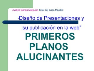 PRIMEROS PLANOS  ALUCINANTES Avelino García Marquina  Tutor del curso Moodle:  “ Diseño de Presentaciones y su publicación en la web” 
