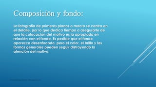 masquefotografias0511@blogspot.com
Composición y fondo:
La fotografía de primeros planos o macro se centra en
el detalle, por lo que dedica tiempo a asegurarte de
que la colocación del motivo es la apropiada en
relación con el fondo. Es posible que el fondo
aparezca desenfocado, pero el color, el brillo y las
formas generales pueden seguir distrayendo la
atención del motivo.
 