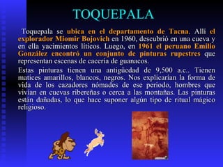 TOQUEPALA
 Toquepala se ubica en el departamento de Tacna. Allí el
explorador Miomir Bojovich en 1960, descubrió en una cueva y
en ella yacimientos líticos. Luego, en 1961 el peruano Emilio
González encontró un conjunto de pinturas rupestres que
representan escenas de cacería de guanacos.
Estas pinturas tienen una antigüedad de 9,500 a.c.. Tienen
matices amarillos, blancos, negros. Nos explicarían la forma de
vida de los cazadores nómades de ese periodo, hombres que
vivían en cuevas ribereñas o cerca a las montañas. Las pinturas
están dañadas, lo que hace suponer algún tipo de ritual mágico
religioso.
 