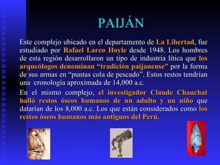 PAIJÁN
Este complejo ubicado en el departamento de La Libertad, fue
estudiado por Rafael Larco Hoyle desde 1948. Los hombres
de esta región desarrollaron un tipo de industria lítica que los
arqueólogos denominan “tradición paijanense” por la forma
de sus armas en “puntas cola de pescado”. Estos restos tendrían
una cronología aproximada de 14,000 a.c.
En el mismo complejo, el investigador Claude Chauchat
halló restos óseos humanos de un adulto y un niño que
datarían de los 8,000 a.c. Los que están considerados como los
restos óseos humanos más antiguos del Perú.
 