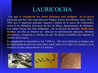 LAURICOCHA
  Los que se consideran los restos humanos más antiguos de la sierra
(recuerda que han sido superados por Paiján), fueron descubiertos entre 1958 y
1963 por el ingeniero peruano Augusto Cardich en la cueva de Lauricocha,
cerca al río Marañón, provincia de dos de Mayo, departamento de Huànuco.
Las armas líticas han sido trabajadas con la técnica de presión. Halló doce
tumbas: en ellas se observa un afán por la deformación craneana, ofrendas
con huesos o turquesas y conchas de mar. Se observa también arte rupestre al
interior de la cueva.
La antigüedad se remontaría a los 7,500 a.c. . Por las evidencias se deduce que
la religiosidad en ellos era muy clara, sobre todo en el culto a la muerte y en la
creencia en una vida posterior a la nuestra.
 
