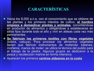 CARACTERÍSTICAS

   Hacia los 8,000 a.n.e. con el conocimiento que se obtiene de
    las plantas y los primeros intentos de cultivo, el hombre
    empieza a domesticar plantas y animales, convirtiéndose
    en productor de alimentos y obligándose a establecerse en
    sitios fijos durante todo el año y vivir en aldeas cada vez más
    permanentes.
   Se fabrican los primeros textiles con fibras vegetales
    (totora, cabuya). Para procesar los alimentos vegetales
    tienen que fabricar instrumentos de molienda: batanes,
    morteros, manos de moler; se utiliza la técnica del pulido para
    el trabajo de la piedra. Algunos grupos se dedicaron a la
    pesca y recolección marina en forma intensiva.
   Aparecen los primeros centros aldeanos en la costa
 