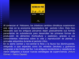 Al comenzar el Holoceno, los drásticos cambios climáticos ocasionaron
una crisis en la economía depredadora del periodo Lítico. Esto hizo
necesario que los antiguos peruanos dejen gradualmente sus formas
parasitarias de subsistencia para desarrollar las primeras formas de
producción de alimentos (horticultura y pastoreo), gracias a sus
conocimientos milenarios sobre la vida y reproducción de plantas y
animales adquiridos durante el periodo Lítico.
En la sierra central y nor-central la flora y la fauna fue disminuyendo,
obligando a que especies como los venados (tarukas) y guanacos
emigraran a los Andes del Sur. Los antiguos recolectores y cazadores se
vieron obligados a buscar nuevas estrategias de supervivencia. (Arturo
Gómez – Henry Zapata)
 