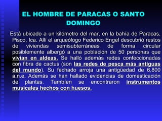 EL HOMBRE DE PARACAS O SANTO
               DOMINGO
Está ubicado a un kilómetro del mar, en la bahía de Paracas,
 Pisco, Ica. Allí el arqueólogo Federico Engel descubrió restos
 de viviendas semisubterráneas de forma circular
 posiblemente albergó a una población de 50 personas que
 vivían en aldeas. Se halló además redes confeccionadas
 con fibra de cactus (son las redes de pesca más antiguas
 del mundo). Su fechado arroja una antigüedad de 6,800
 a.n.e. Además se han hallado evidencias de domesticación
 de plantas. Tambíen se encontraron instrumentos
 musicales hechos con huesos.
 