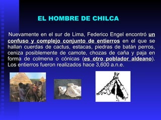 EL HOMBRE DE CHILCA

Nuevamente en el sur de Lima, Federico Engel encontró un
confuso y complejo conjunto de entierros en el que se
hallan cuerdas de cactus, estacas, piedras de batán perros,
ceniza posiblemente de camote, chozas de caña y paja en
forma de colmena o cónicas (es otro poblador aldeano).
Los entierros fueron realizados hace 3,600 a.n.e.
 