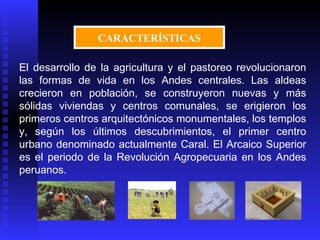 CARACTERÍSTICAS

El desarrollo de la agricultura y el pastoreo revolucionaron
las formas de vida en los Andes centrales. Las aldeas
crecieron en población, se construyeron nuevas y más
sólidas viviendas y centros comunales, se erigieron los
primeros centros arquitectónicos monumentales, los templos
y, según los últimos descubrimientos, el primer centro
urbano denominado actualmente Caral. El Arcaico Superior
es el periodo de la Revolución Agropecuaria en los Andes
peruanos.
 
