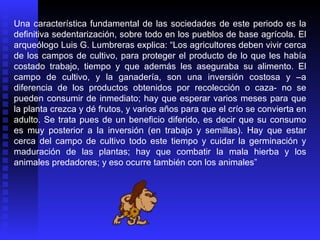 Una característica fundamental de las sociedades de este periodo es la
definitiva sedentarización, sobre todo en los pueblos de base agrícola. El
arqueólogo Luis G. Lumbreras explica: “Los agricultores deben vivir cerca
de los campos de cultivo, para proteger el producto de lo que les había
costado trabajo, tiempo y que además les aseguraba su alimento. El
campo de cultivo, y la ganadería, son una inversión costosa y –a
diferencia de los productos obtenidos por recolección o caza- no se
pueden consumir de inmediato; hay que esperar varios meses para que
la planta crezca y dé frutos, y varios años para que el crío se convierta en
adulto. Se trata pues de un beneficio diferido, es decir que su consumo
es muy posterior a la inversión (en trabajo y semillas). Hay que estar
cerca del campo de cultivo todo este tiempo y cuidar la germinación y
maduración de las plantas; hay que combatir la mala hierba y los
animales predadores; y eso ocurre también con los animales”
 