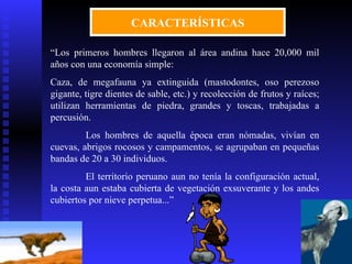CARACTERÍSTICAS

“Los primeros hombres llegaron al área andina hace 20,000 mil
años con una economía simple:
Caza, de megafauna ya extinguida (mastodontes, oso perezoso
gigante, tigre dientes de sable, etc.) y recolección de frutos y raíces;
utilizan herramientas de piedra, grandes y toscas, trabajadas a
percusión.
         Los hombres de aquella época eran nómadas, vivían en
cuevas, abrigos rocosos y campamentos, se agrupaban en pequeñas
bandas de 20 a 30 individuos.
         El territorio peruano aun no tenía la configuración actual,
la costa aun estaba cubierta de vegetación exsuverante y los andes
cubiertos por nieve perpetua...”
 