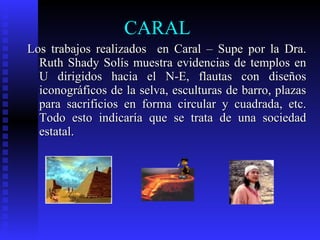 CARAL
Los trabajos realizados en Caral – Supe por la Dra.
  Ruth Shady Solís muestra evidencias de templos en
  U dirigidos hacia el N-E, flautas con diseños
  iconográficos de la selva, esculturas de barro, plazas
  para sacrificios en forma circular y cuadrada, etc.
  Todo esto indicaría que se trata de una sociedad
  estatal.
 
