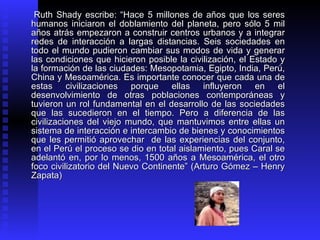 Ruth Shady escribe: “Hace 5 millones de años que los seres
humanos iniciaron el doblamiento del planeta, pero sólo 5 mil
años atrás empezaron a construir centros urbanos y a integrar
redes de interacción a largas distancias. Seis sociedades en
todo el mundo pudieron cambiar sus modos de vida y generar
las condiciones que hicieron posible la civilización, el Estado y
la formación de las ciudades: Mesopotamia, Egipto, India, Perú,
China y Mesoamérica. Es importante conocer que cada una de
estas civilizaciones porque ellas influyeron en el
desenvolvimiento de otras poblaciones contemporáneas y
tuvieron un rol fundamental en el desarrollo de las sociedades
que las sucedieron en el tiempo. Pero a diferencia de las
civilizaciones del viejo mundo, que mantuvimos entre ellas un
sistema de interacción e intercambio de bienes y conocimientos
que les permitió aprovechar de las experiencias del conjunto,
en el Perú el proceso se dio en total aislamiento, pues Caral se
adelantó en, por lo menos, 1500 años a Mesoamérica, el otro
foco civilizatorio del Nuevo Continente” (Arturo Gómez – Henry
Zapata)
 