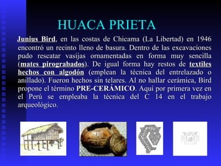 HUACA PRIETA
Junius Bird, en las costas de Chicama (La Libertad) en 1946
encontró un recinto lleno de basura. Dentro de las excavaciones
pudo rescatar vasijas ornamentadas en forma muy sencilla
(mates pirograbados). De igual forma hay restos de textiles
hechos con algodón (emplean la técnica del entrelazado o
anillado). Fueron hechos sin telares. Al no hallar cerámica, Bird
propone el término PRE-CERÁMICO. Aquí por primera vez en
el Perú se empleaba la técnica del C 14 en el trabajo
arqueológico.
 
