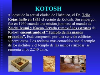 KOTOSH
Al oeste de la actual ciudad de Huánuco, el Dr. Tello
Rojas halló en 1935 el recinto de Kotosh. Sin embargo,
fue en 1960 cuando una misión japonesa al mando de
Zeichi Izumi y Kazuo Terada removió los estratos de
Kotosh encontrando el “Templo de las manos
cruzadas”. Está compuesto por una serie de edificios
superpuestos. Los recintos mas conocidos son el templo
de los nichitos y el templo de las manos cruzadas. se
remonta a los 2,240 a.n.e.
 