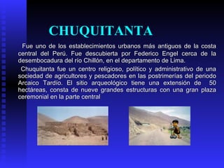 CHUQUITANTA
 Fue uno de los establecimientos urbanos más antiguos de la costa
central del Perú. Fue descubierta por Federico Engel cerca de la
desembocadura del río Chillón, en el departamento de Lima.
 Chuquitanta fue un centro religioso, político y administrativo de una
sociedad de agricultores y pescadores en las postrimerías del periodo
Arcaico Tardío. El sitio arqueológico tiene una extensión de 50
hectáreas, consta de nueve grandes estructuras con una gran plaza
ceremonial en la parte central
 
