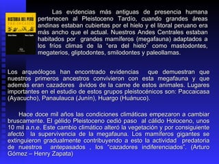Las evidencias más antiguas de presencia humana
           pertenecen al Pleistoceno Tardío, cuando grandes áreas
           andinas estaban cubiertas por el hielo y el litoral peruano era
           más ancho que el actual. Nuestros Andes Centrales estaban
           habitados por grandes mamíferos (megafauna) adaptados a
           los fríos climas de la “era del hielo” como mastodontes,
           megaterios, gliptodontes, smilodontes y paleollamas.


Los arqueólogos han encontrado evidencias que demuestran que
nuestros primeros ancestros convivieron con esta megafauna y que
además eran cazadores ávidos de la carne de estos animales. Lugares
importantes en el estudio de estos grupos pleistocénicos son: Paccaicasa
(Ayacucho), Panaulauca (Junín), Huargo (Huánuco).

    Hace doce mil años las condiciones climáticas empezaron a cambiar
bruscamente. El gélido Pleistoceno cedió paso al cálido Holoceno, unos
10 mil a.n.e. Este cambio climático alteró la vegetación y por consiguiente
afectó la supervivencia de la megafauna. Los mamíferos gigantes se
extinguieron gradualmente contribuyendo a esto la actividad predatoria
de nuestros antepasados , los “cazadores indiferenciados”. (Arturo
Gómez – Henry Zapata)
 