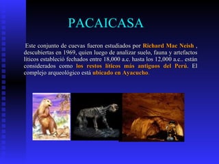 PACAICASA
 Este conjunto de cuevas fueron estudiados por Richard Mac Neish ,
descubiertas en 1969, quien luego de analizar suelo, fauna y artefactos
líticos estableció fechados entre 18,000 a.c. hasta los 12,000 a.c.. están
considerados como los restos líticos más antiguos del Perú. El
complejo arqueológico está ubicado en Ayacucho.
 