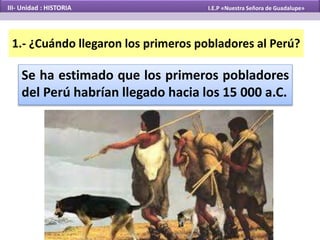 1.- ¿Cuándo llegaron los primeros pobladores al Perú?
Se ha estimado que los primeros pobladores
del Perú habrían llegado hacia los 15 000 a.C.
III- Unidad : HISTORIA I.E.P «Nuestra Señora de Guadalupe»
 