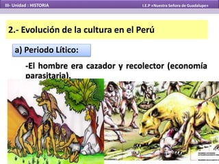 2.- Evolución de la cultura en el Perú
a) Periodo Lítico:
-El hombre era cazador y recolector (economía
parasitaria).
III- Unidad : HISTORIA I.E.P «Nuestra Señora de Guadalupe»
 