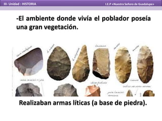-El ambiente donde vivía el poblador poseía
una gran vegetación.
Realizaban armas líticas (a base de piedra).
III- Unidad : HISTORIA I.E.P «Nuestra Señora de Guadalupe»
 