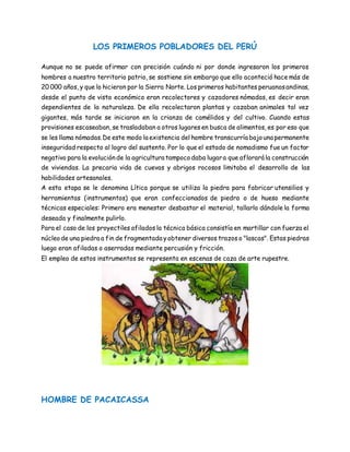 LOS PRIMEROS POBLADORES DEL PERÚ
Aunque no se puede afirmar con precisión cuándo ni por donde ingresaron los primeros
hombres a nuestro territorio patrio, se sostiene sin embargo que ello aconteció hace más de
20 000 años, y que lo hicieron por la Sierra Norte. Los primeros habitantes peruanosandinos,
desde el punto de vista económico eran recolectores y cazadores nómadas, es decir eran
dependientes de la naturaleza. De ella recolectaron plantas y cazaban animales tal vez
gigantes, más tarde se iniciaron en la crianza de camélidos y del cultivo. Cuando estas
provisiones escaseaban, se trasladaban a otros lugares en busca de alimentos, es por eso que
se les llama nómadas.De este modo la existencia del hombre transcurría bajouna permanente
inseguridad respecto al logro del sustento. Por lo que el estado de nomadismo fue un factor
negativo para la evoluciónde la agricultura tampocodaba lugara que aflorará la construcción
de viviendas. La precaria vida de cuevas y abrigos rocosos limitaba el desarrollo de las
habilidades artesanales.
A esta etapa se le denomina Lítica porque se utiliza la piedra para fabricar utensilios y
herramientas (instrumentos) que eran confeccionados de piedra o de hueso mediante
técnicas especiales: Primero era menester desbastar el material, tallarlo dándole la forma
deseada y finalmente pulirlo.
Para el caso de los proyectiles afilados la técnica básica consistía en martillar con fuerza el
núcleode una piedra a fin de fragmentada yobtener diversos trazos o "lascas". Estas piedras
luego eran afiladas o aserradas mediante percusión y fricción.
El empleo de estos instrumentos se representa en escenas de caza de arte rupestre.
HOMBRE DE PACAICASSA
 