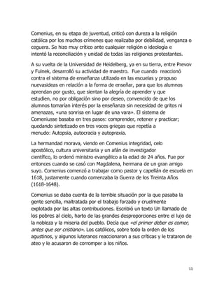 Comenius, en su etapa de juventud, criticó con dureza a la religión
católica por los muchos crímenes que realizaba por debilidad, venganza o
ceguera. Se hizo muy crítico ante cualquier religión o ideología e
intentó la reconciliación y unidad de todas las religiones protestantes.
A su vuelta de la Universidad de Heidelberg, ya en su tierra, entre Prevov
y Fulnek, desarrolló su actividad de maestro. Fue cuando reaccionó
contra el sistema de enseñanza utilizado en las escuelas y propuso
nuevasideas en relación a la forma de enseñar, para que los alumnos
aprendan por gusto, que sientan la alegría de aprender y que
estudien, no por obligación sino por deseo, convencido de que los
alumnos tomarían interés por la enseñanza sin necesidad de gritos ni
amenazas, «una sonrisa en lugar de una vara». El sistema de
Comeniusse basaba en tres pasos: comprender, retener y practicar;
quedando sintetizado en tres voces griegas que repetía a
menudo: Autopsia, autocracia y autopraxia.
La hermandad morava, viendo en Comenius integridad, celo
apostólico, cultura universitaria y un afán de investigador
científico, lo ordenó ministro evangélico a la edad de 24 años. Fue por
entonces cuando se casó con Magdalena, hermana de un gran amigo
suyo. Comenius comenzó a trabajar como pastor y capellán de escuela en
1618, justamente cuando comenzaba la Guerra de los Treinta Años
(1618-1648).
Comenius se daba cuenta de la terrible situación por la que pasaba la
gente sencilla, maltratada por el trabajo forzado y cruelmente
explotada por las altas contribuciones. Escribió un texto Un llamado de
los pobres al cielo, harto de las grandes desproporciones entre el lujo de
la nobleza y la miseria del pueblo. Decía que «el primer deber es comer,
antes que ser cristiano». Los católicos, sobre todo la orden de los
agustinos, y algunos luteranos reaccionaron a sus críticas y le trataron de
ateo y le acusaron de corromper a los niños.

11

 