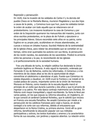 Represión y persecución
En 1620, tras la invasión de los soldados de Carlos V y la derrota del
pueblo Checo en la Montaña Blanca, murieron Magdalena y sus dos hijos
a causa de la peste, y Comenius tuvo que huir, pues los soldados tenían
la orden de acabar con todo aquello que se relacionara con el
protestantismo. Los invasores localizaron la casa de Comenius y por
orden de la Inquisición quemaron los manuscritos del maestro, junto con
otros escritos protestantes, en la plaza de de Fulnek y ejecutaron a
los principales lideres. Estuvo escondido siete años en su patria, como
fugitivo en su propio país, ocultándose en chozas abandonadas, en
cuevas e incluso en árboles huecos. Escribió Historia de la contrariedad
de la iglesia checa, para relatar las atrocidades que se cometían en su
tiempo, cómo eran quemados los autores con sus libros, la persecución
de los recién nacidos, los asesinatos de los sacerdotes. Predicó la armonía
entre las personas y la paz, la reconciliación de las iglesias
y el perfeccionamiento de la sociedad humana.
Tras una década de lucha, la religión católica fue declarada la única
confesión legítima en Moravia. A esto siguió la represión, ordenada por
Fernando II rey de Bohemia, contra los reformados. A Comenius y a los
miembros de las clases altas se les dio la oportunidad de elegir:
convertirse al catolicismo o abandonar el país. Puesto que Comenius no
estaba dispuesto a claudicar, en 1628 cruzó la frontera y se instaló en la
ciudad polaca de Leszno, importante centro de la Unión de Hermanos
Moravos en Polonia, como maestro de la escuela.Aquello marcó el
principio de un exilio que duraría cuarenta y dos años y que le privaría de
regresar a su patria. Por esta época contrajo matrimonio con Dorotea. En
Polonia vivió mayor tranquilidad y siguió escribiendo. Su fama le llevó por
varios países, en los que expuso su reforma educativa, en Inglaterra, en
la que conoció al cardenal Cardenal Richelieu, que le solicitó que iniciara
en Francia una escuela Pansófica. No aceptó Comenius por miedo a la
persecución de los católicos franceses pero viajó a Suecia, en donde
contagió a la corte con sus reformas, debido al entusiasmo que
despertaron en la Reina Cristina, su primera alumna. Inició allí su gran
reforma, beneficiando la educación popular con sus métodos
participativos y activos, los textos ilustrados y amenos y la característica
forma de sus escuelas, con jardines y espacios abiertos. La relación entre
12

 
