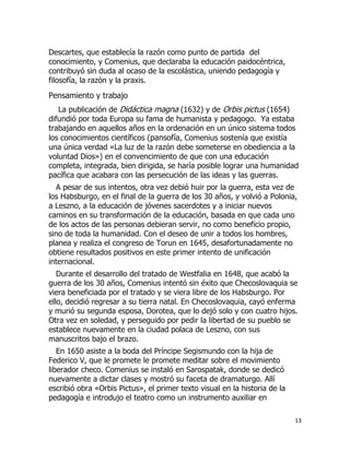 Descartes, que establecía la razón como punto de partida del
conocimiento, y Comenius, que declaraba la educación paidocéntrica,
contribuyó sin duda al ocaso de la escolástica, uniendo pedagogía y
filosofía, la razón y la praxis.

Pensamiento y trabajo
La publicación de Didáctica magna (1632) y de Orbis pictus (1654)
difundió por toda Europa su fama de humanista y pedagogo. Ya estaba
trabajando en aquellos años en la ordenación en un único sistema todos
los conocimientos científicos (pansofía, Comenius sostenía que existía
una única verdad «La luz de la razón debe someterse en obediencia a la
voluntad Dios») en el convencimiento de que con una educación
completa, integrada, bien dirigida, se haría posible lograr una humanidad
pacífica que acabara con las persecución de las ideas y las guerras.
A pesar de sus intentos, otra vez debió huir por la guerra, esta vez de
los Habsburgo, en el final de la guerra de los 30 años, y volvió a Polonia,
a Leszno, a la educación de jóvenes sacerdotes y a iniciar nuevos
caminos en su transformación de la educación, basada en que cada uno
de los actos de las personas debieran servir, no como beneficio propio,
sino de toda la humanidad. Con el deseo de unir a todos los hombres,
planea y realiza el congreso de Torun en 1645, desafortunadamente no
obtiene resultados positivos en este primer intento de unificación
internacional.
Durante el desarrollo del tratado de Westfalia en 1648, que acabó la
guerra de los 30 años, Comenius intentó sin éxito que Checoslovaquia se
viera beneficiada por el tratado y se viera libre de los Habsburgo. Por
ello, decidió regresar a su tierra natal. En Checoslovaquia, cayó enferma
y murió su segunda esposa, Dorotea, que lo dejó solo y con cuatro hijos.
Otra vez en soledad, y perseguido por pedir la libertad de su pueblo se
establece nuevamente en la ciudad polaca de Leszno, con sus
manuscritos bajo el brazo.
En 1650 asiste a la boda del Príncipe Segismundo con la hija de
Federico V, que le promete le promete meditar sobre el movimiento
liberador checo. Comenius se instaló en Sarospatak, donde se dedicó
nuevamente a dictar clases y mostró su faceta de dramaturgo. Allí
escribió obra «Orbis Pictus», el primer texto visual en la historia de la
pedagogía e introdujo el teatro como un instrumento auxiliar en
13

 