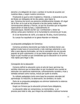 derecho y la obligación de crear y cambiar el mundo de acuerdo con
nuestras ideas, y según nuestra conciencia.
Finalizando la guerra entre Inglaterra y Holanda, y realizando la junta
de Breda con delegados de los dos países, para lograr la
paz, Comenius les envió una ponencia simbólicamente titulada «El ángel
de la Paz» en la cual se les proponía a las dos partes realizar las
conversaciones abiertas y francas, ya que los acuerdos que se lograban
repercutirían en toda Europa, y especialmente en
Checoslovaquia. Decidió escribir sus «confesiones» y dictar las
últimas cartas para mantener en la humanidad la conciencia por la paz.
El 15 de Noviembre de 1670, a la edad de 78 años, murió Comenius.
Su cuerpo fue sepultado en la iglesia Naarden en Holanda.

La propuesta pedagógica de Comenius
Comenius proclama claramente que todos los hombres tienen una
aptitud innata hacia el conocimiento y nolo restringe solamente a una
elite o para algunos iluminados, así crea la concepción de una escuela
popular de gran cubrimiento y a la que todos tengan acceso. El fin es
lograr la paz mundial ya que consideraba que la educación es el camino
más rápido para llegar a ella.

Concepción de la educación
Comenio definió la educación como el arte de hacer germinar las
semillas interiores que se desarrollan no por incubación sino cuando se
estimulan con oportunas experiencias, suficientemente variadas y ricas y
sentidas siempre como nuevas, incluso por quién la enseña.
Su método pedagógico tenía como base los procesos naturales del
aprendizaje: la inducción, la observación, los sentidos y la razón.
Parte de su propuesta pedagógica era eliminar totalmente la violencia
del proceso educativo.
Exigió con firmeza que la educación primaria fuera obligatoria.
La educación debe ser comprensiva, no memorística, y un
proceso para toda la vida, que integre las actividades creativas humanas
15

 