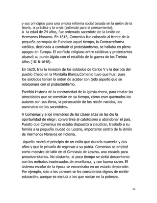y sus principios para una amplia reforma social basada en la unión de la
teoría, la práctica y la crisis (estímulo para el pensamiento).
A la edad de 24 años, fue ordenado sacerdote de la Unión de
Hermanos Moravos. En 1618, Comenius fue colocado al frente de la
pequeña parroquia de Fulneken aquel tiempo, la Contrarreforma
católica, destinada a combatir el protestantismo, se hallaba en pleno
apogeo en Europa. El conflicto religioso entre católicos y protestantes
alcanzó su punto álgido con el estallido de la guerra de los Treinta
Años (1618-1648).

En 1620, tras la invasión de los soldados de Carlos V y la derrota del
pueblo Checo en la Montaña Blanca,Comenio tuvo que huir, pues
los soldados tenían la orden de acabar con todo aquello que se
relacionara con el protestantismo.
Escribió Historia de la contrariedad de la iglesia checa, para relatar las
atrocidades que se cometían en su tiempo, cómo eran quemados los
autores con sus libros, la persecución de los recién nacidos, los
asesinatos de los sacerdotes.
A Comenius y a los miembros de las clases altas se les dio la
oportunidad de elegir: convertirse al catolicismo o abandonar el país.
Puesto que Comenius no estaba dispuesto a claudicar, trasladó a su
familia a la pequeña ciudad de Leszno, importante centro de la Unión
de Hermanos Moravos en Polonia.
Aquello marcó el principio de un exilio que duraría cuarenta y dos
años y que le privaría de regresar a su patria. Comenius se empleó
como maestro de latín en el Gimnasio de Leszno, una escuela para
preuniversitarios. No obstante, al poco tiempo se sintió descontento
con los métodos inadecuados de enseñanza, y con buena razón. El
sistema escolar de la época se encontraba en un estado deplorable.
Por ejemplo, solo a los varones se les consideraba dignos de recibir
educación, aunque se excluía a los que nacían en la pobreza.
16

 
