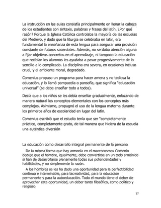 La instrucción en las aulas consistía principalmente en llenar la cabeza
de los estudiantes con sintaxis, palabras y frases del latín. ¿Por qué
razón? Porque la Iglesia Católica controlaba la mayoría de las escuelas
del Medievo, y dado que la liturgia se celebraba en latín, era
fundamental la enseñanza de esta lengua para asegurar una provisión
constante de futuros sacerdotes. Además, no se daba atención alguna
a fijar objetivos concretos en el aprendizaje, ni tampoco la educación
que recibían los alumnos les ayudaba a pasar progresivamente de lo
sencillo a lo complicado. La disciplina era severa, en ocasiones incluso
cruel, y el ambiente moral, degradado.
Comenius propuso un programa para hacer amena y no tediosa la
educación, y lo llamó pampaedia o pansofía, que significa “educación
universal” (se debe enseñar todo a todos).
Decía que a los niños se les debía enseñar gradualmente, enlazando de
manera natural los conceptos elementales con los conceptos más
complejos. Asimismo, propugnó el uso de la lengua materna durante
los primeros años de escolaridad en lugar del latín.
Comenius escribió que el estudio tenía que ser “completamente
práctico, completamente grato, de tal manera que hiciera de la escuela
una auténtica diversión

La educación como desarrollo integral permanente de la persona
De la misma forma que hay armonía en el macrocosmos Comenio
dedujo que el hombre, igualmente, debe convertirse en un todo armónico
si han de desarrollarse plenamente todas sus potencialidades y
habilidades, y no simplemente la razón.
A los hombres se les ha dado una oportunidad para la perfectibilidad
continua e interminable, para lacreatividad, para la educación
permanente y para la autoeducación. Todo el mundo tiene el deber de
aprovechar esta oportunidad, un deber tanto filosófico, como político y
religioso.
17

 