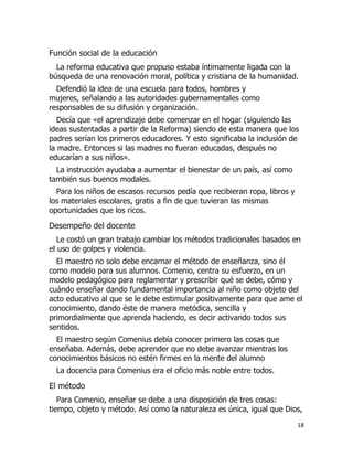 Función social de la educación
La reforma educativa que propuso estaba íntimamente ligada con la
búsqueda de una renovación moral, política y cristiana de la humanidad.
Defendió la idea de una escuela para todos, hombres y
mujeres, señalando a las autoridades gubernamentales como
responsables de su difusión y organización.
Decía que «el aprendizaje debe comenzar en el hogar (siguiendo las
ideas sustentadas a partir de la Reforma) siendo de esta manera que los
padres serían los primeros educadores. Y esto significaba la inclusión de
la madre. Entonces si las madres no fueran educadas, después no
educarían a sus niños».
La instrucción ayudaba a aumentar el bienestar de un país, así como
también sus buenos modales.
Para los niños de escasos recursos pedía que recibieran ropa, libros y
los materiales escolares, gratis a fin de que tuvieran las mismas
oportunidades que los ricos.

Desempeño del docente
Le costó un gran trabajo cambiar los métodos tradicionales basados en
el uso de golpes y violencia.
El maestro no solo debe encarnar el método de enseñanza, sino él
como modelo para sus alumnos. Comenio, centra su esfuerzo, en un
modelo pedagógico para reglamentar y prescribir qué se debe, cómo y
cuándo enseñar dando fundamental importancia al niño como objeto del
acto educativo al que se le debe estimular positivamente para que ame el
conocimiento, dando éste de manera metódica, sencilla y
primordialmente que aprenda haciendo, es decir activando todos sus
sentidos.
El maestro según Comenius debía conocer primero las cosas que
enseñaba. Además, debe aprender que no debe avanzar mientras los
conocimientos básicos no estén firmes en la mente del alumno
La docencia para Comenius era el oficio más noble entre todos.

El método
Para Comenio, enseñar se debe a una disposición de tres cosas:
tiempo, objeto y método. Así como la naturaleza es única, igual que Dios,
18

 