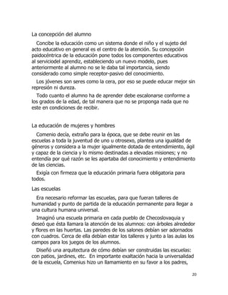 La concepción del alumno
Concibe la educación como un sistema donde el niño y el sujeto del
acto educativo en general es el centro de la atención. Su concepción
paidocéntrica de la educación pone todos los componentes educativos
al serviciodel aprendiz, estableciendo un nuevo modelo, pues
anteriormente al alumno no se le daba tal importancia, siendo
considerado como simple receptor-pasivo del conocimiento.
Los jóvenes son seres como la cera, por eso se puede educar mejor sin
represión ni dureza.
Todo cuanto el alumno ha de aprender debe escalonarse conforme a
los grados de la edad, de tal manera que no se proponga nada que no
este en condiciones de recibir.

La educación de mujeres y hombres
Comenio decía, extraño para la época, que se debe reunir en las
escuelas a toda la juventud de uno u otrosexo, plantea una igualdad de
géneros y considera a la mujer igualmente dotada de entendimiento, ágil
y capaz de la ciencia y lo mismo destinadas a elevadas misiones; y no
entendía por qué razón se les apartaba del conocimiento y entendimiento
de las ciencias.
Exigía con firmeza que la educación primaria fuera obligatoria para
todos.

Las escuelas
Era necesario reformar las escuelas, para que fueran talleres de
humanidad y punto de partida de la educación permanente para llegar a
una cultura humana universal.
Imaginó una escuela primaria en cada pueblo de Checoslovaquia y
deseó que ésta llamara la atención de los alumnos: con árboles alrededor
y flores en las huertas. Las paredes de los salones debían ser adornados
con cuadros. Cerca de ella debían estar los talleres y junto a las aulas los
campos para los juegos de los alumnos.
Diseñó una arquitectura de cómo debían ser construidas las escuelas:
con patios, jardines, etc. En importante exaltación hacia la universalidad
de la escuela, Comenius hizo un llamamiento en su favor a los padres,
20

 