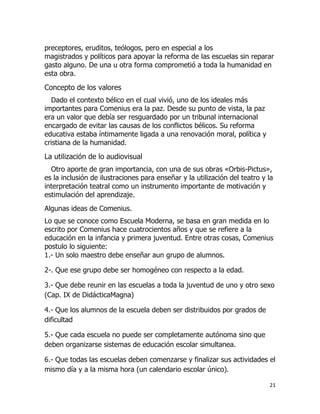 preceptores, eruditos, teólogos, pero en especial a los
magistrados y políticos para apoyar la reforma de las escuelas sin reparar
gasto alguno. De una u otra forma comprometió a toda la humanidad en
esta obra.

Concepto de los valores
Dado el contexto bélico en el cual vivió, uno de los ideales más
importantes para Comenius era la paz. Desde su punto de vista, la paz
era un valor que debía ser resguardado por un tribunal internacional
encargado de evitar las causas de los conflictos bélicos. Su reforma
educativa estaba íntimamente ligada a una renovación moral, política y
cristiana de la humanidad.

La utilización de lo audiovisual
Otro aporte de gran importancia, con una de sus obras «Orbis-Pictus»,
es la inclusión de ilustraciones para enseñar y la utilización del teatro y la
interpretación teatral como un instrumento importante de motivación y
estimulación del aprendizaje.
Algunas ideas de Comenius.
Lo que se conoce como Escuela Moderna, se basa en gran medida en lo
escrito por Comenius hace cuatrocientos años y que se refiere a la
educación en la infancia y primera juventud. Entre otras cosas, Comenius
postulo lo siguiente:
1.- Un solo maestro debe enseñar aun grupo de alumnos.
2-. Que ese grupo debe ser homogéneo con respecto a la edad.
3.- Que debe reunir en las escuelas a toda la juventud de uno y otro sexo
(Cap. IX de DidácticaMagna)
4.- Que los alumnos de la escuela deben ser distribuidos por grados de
dificultad
5.- Que cada escuela no puede ser completamente autónoma sino que
deben organizarse sistemas de educación escolar simultanea.
6.- Que todas las escuelas deben comenzarse y finalizar sus actividades el
mismo día y a la misma hora (un calendario escolar único).
21

 