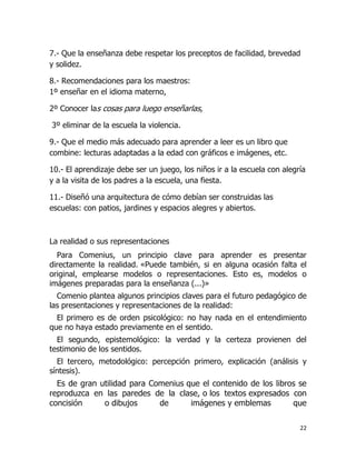 7.- Que la enseñanza debe respetar los preceptos de facilidad, brevedad
y solidez.
8.- Recomendaciones para los maestros:
1º enseñar en el idioma materno,
2º Conocer las cosas para luego enseñarlas,
3º eliminar de la escuela la violencia.
9.- Que el medio más adecuado para aprender a leer es un libro que
combine: lecturas adaptadas a la edad con gráficos e imágenes, etc.
10.- El aprendizaje debe ser un juego, los niños ir a la escuela con alegría
y a la visita de los padres a la escuela, una fiesta.
11.- Diseñó una arquitectura de cómo debían ser construidas las
escuelas: con patios, jardines y espacios alegres y abiertos.

La realidad o sus representaciones
Para Comenius, un principio clave para aprender es presentar
directamente la realidad. «Puede también, si en alguna ocasión falta el
original, emplearse modelos o representaciones. Esto es, modelos o
imágenes preparadas para la enseñanza (...)»
Comenio plantea algunos principios claves para el futuro pedagógico de
las presentaciones y representaciones de la realidad:
El primero es de orden psicológico: no hay nada en el entendimiento
que no haya estado previamente en el sentido.
El segundo, epistemológico: la verdad y la certeza provienen del
testimonio de los sentidos.
El tercero, metodológico: percepción primero, explicación (análisis y
síntesis).

Es de gran utilidad para Comenius que el contenido de los libros se
reproduzca en las paredes de la clase, o los textos expresados con
concisión
o dibujos
de
imágenes y emblemas
que
22

 