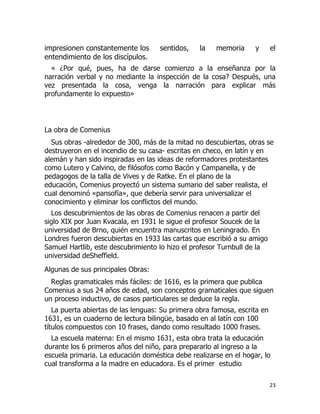 impresionen constantemente los
entendimiento de los discípulos.

sentidos,

la

memoria

y

el

« ¿Por qué, pues, ha de darse comienzo a la enseñanza por la
narración verbal y no mediante la inspección de la cosa? Después, una
vez presentada la cosa, venga la narración para explicar más
profundamente lo expuesto»

La obra de Comenius
Sus obras -alrededor de 300, más de la mitad no descubiertas, otras se
destruyeron en el incendio de su casa- escritas en checo, en latín y en
alemán y han sido inspiradas en las ideas de reformadores protestantes
como Lutero y Calvino, de filósofos como Bacón y Campanella, y de
pedagogos de la talla de Vives y de Ratke. En el plano de la
educación, Comenius proyectó un sistema sumario del saber realista, el
cual denominó «pansofía», que debería servir para universalizar el
conocimiento y eliminar los conflictos del mundo.
Los descubrimientos de las obras de Comenius renacen a partir del
siglo XIX por Juan Kvacala, en 1931 le sigue el profesor Soucek de la
universidad de Brno, quién encuentra manuscritos en Leningrado. En
Londres fueron descubiertas en 1933 las cartas que escribió a su amigo
Samuel Hartlib, este descubrimiento lo hizo el profesor Turnbull de la
universidad deSheffield.
Algunas de sus principales Obras:
Reglas gramaticales más fáciles: de 1616, es la primera que publica
Comenius a sus 24 años de edad, son conceptos gramaticales que siguen
un proceso inductivo, de casos particulares se deduce la regla.
La puerta abiertas de las lenguas: Su primera obra famosa, escrita en
1631, es un cuaderno de lectura bilingüe, basado en al latín con 100
títulos compuestos con 10 frases, dando como resultado 1000 frases.
La escuela materna: En el mismo 1631, esta obra trata la educación
durante los 6 primeros años del niño, para prepararlo al ingreso a la
escuela primaria. La educación doméstica debe realizarse en el hogar, lo
cual transforma a la madre en educadora. Es el primer estudio
23

 