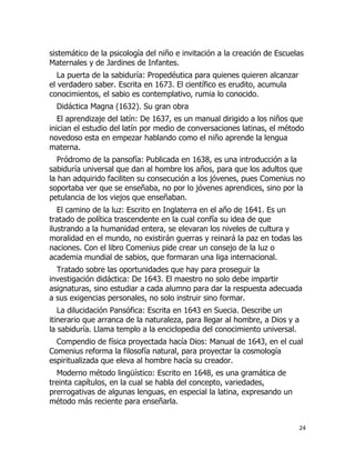 sistemático de la psicología del niño e invitación a la creación de Escuelas
Maternales y de Jardines de Infantes.
La puerta de la sabiduría: Propedéutica para quienes quieren alcanzar
el verdadero saber. Escrita en 1673. El científico es erudito, acumula
conocimientos, el sabio es contemplativo, rumia lo conocido.
Didáctica Magna (1632). Su gran obra
El aprendizaje del latín: De 1637, es un manual dirigido a los niños que
inician el estudio del latín por medio de conversaciones latinas, el método
novedoso esta en empezar hablando como el niño aprende la lengua
materna.
Pródromo de la pansofía: Publicada en 1638, es una introducción a la
sabiduría universal que dan al hombre los años, para que los adultos que
la han adquirido faciliten su consecución a los jóvenes, pues Comenius no
soportaba ver que se enseñaba, no por lo jóvenes aprendices, sino por la
petulancia de los viejos que enseñaban.
El camino de la luz: Escrito en Inglaterra en el año de 1641. Es un
tratado de política trascendente en la cual confía su idea de que
ilustrando a la humanidad entera, se elevaran los niveles de cultura y
moralidad en el mundo, no existirán guerras y reinará la paz en todas las
naciones. Con el libro Comenius pide crear un consejo de la luz o
academia mundial de sabios, que formaran una liga internacional.
Tratado sobre las oportunidades que hay para proseguir la
investigación didáctica: De 1643. El maestro no solo debe impartir
asignaturas, sino estudiar a cada alumno para dar la respuesta adecuada
a sus exigencias personales, no solo instruir sino formar.
La dilucidación Pansófica: Escrita en 1643 en Suecia. Describe un
itinerario que arranca de la naturaleza, para llegar al hombre, a Dios y a
la sabiduría. Llama templo a la enciclopedia del conocimiento universal.
Compendio de física proyectada hacía Dios: Manual de 1643, en el cual
Comenius reforma la filosofía natural, para proyectar la cosmología
espiritualizada que eleva al hombre hacía su creador.
Moderno método lingüístico: Escrito en 1648, es una gramática de
treinta capítulos, en la cual se habla del concepto, variedades,
prerrogativas de algunas lenguas, en especial la latina, expresando un
método más reciente para enseñarla.
24

 